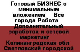 Готовый БИЗНЕС с минимальным вложением! - Все города Работа » Дополнительный заработок и сетевой маркетинг   . Калининградская обл.,Светловский городской округ 